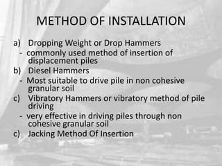 METHOD OF INSTALLATION
a) Dropping Weight or Drop Hammers
- commonly used method of insertion of
displacement piles
b) Diesel Hammers
- Most suitable to drive pile in non cohesive
granular soil
c) Vibratory Hammers or vibratory method of pile
driving
- very effective in driving piles through non
cohesive granular soil
c) Jacking Method Of Insertion

 