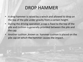 DROP HAMMER
• A drop hammer is raised by a winch and allowed to drop on
the top of the pile under gravity from a certain height.
• During the driving operation ,a cap is fixed to the top of the
pile and cushion is generally provided between the pile and
the cap.
• Another cushion ,known as hammer cushion is placed on the
pile cap on which the hammer causes the impact.

 