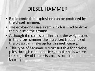 DIESEL HAMMER
• Rapid controlled explosions can be produced by
the diesel hammer.
• The explosions raise a ram which is used to drive
the pile into the ground.
• Although the ram is smaller than the weight used
in the drop hammer the increased frequency of
the blows can make up for this inefficiency.
• This type of hammer is most suitable for driving
piles through non-cohesive granular soils where
the majority of the resistance is from end
bearing.

 