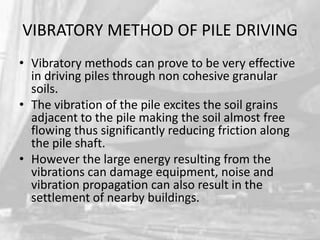 VIBRATORY METHOD OF PILE DRIVING
• Vibratory methods can prove to be very effective
in driving piles through non cohesive granular
soils.
• The vibration of the pile excites the soil grains
adjacent to the pile making the soil almost free
flowing thus significantly reducing friction along
the pile shaft.
• However the large energy resulting from the
vibrations can damage equipment, noise and
vibration propagation can also result in the
settlement of nearby buildings.

 