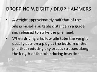 DROPPING WEIGHT / DROP HAMMERS
•

•

A weight approximately half that of the
pile is raised a suitable distance in a guide
and released to strike the pile head.
When driving a hollow pile tube the weight
usually acts on a plug at the bottom of the
pile thus reducing any excess stresses along
the length of the tube during insertion.

 