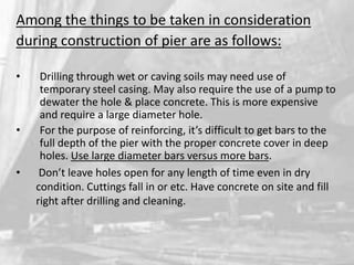 Among the things to be taken in consideration
during construction of pier are as follows:
•

•
•

Drilling through wet or caving soils may need use of
temporary steel casing. May also require the use of a pump to
dewater the hole & place concrete. This is more expensive
and require a large diameter hole.
For the purpose of reinforcing, it’s difficult to get bars to the
full depth of the pier with the proper concrete cover in deep
holes. Use large diameter bars versus more bars.
Don’t leave holes open for any length of time even in dry
condition. Cuttings fall in or etc. Have concrete on site and fill
right after drilling and cleaning.

 