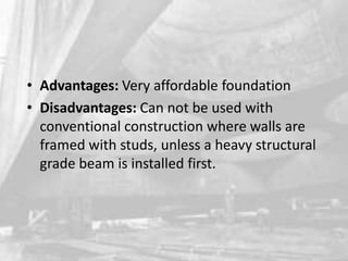 • Advantages: Very affordable foundation
• Disadvantages: Can not be used with
conventional construction where walls are
framed with studs, unless a heavy structural
grade beam is installed first.

 