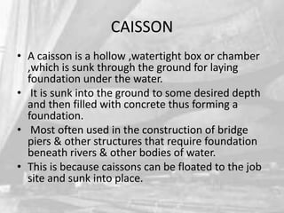 CAISSON
• A caisson is a hollow ,watertight box or chamber
,which is sunk through the ground for laying
foundation under the water.
• It is sunk into the ground to some desired depth
and then filled with concrete thus forming a
foundation.
• Most often used in the construction of bridge
piers & other structures that require foundation
beneath rivers & other bodies of water.
• This is because caissons can be floated to the job
site and sunk into place.

 
