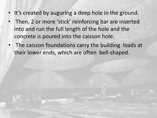• It’s created by auguring a deep hole in the ground.
• Then, 2 or more ‘stick’ reinforcing bar are inserted
into and run the full length of the hole and the
concrete is poured into the caisson hole.
• The caisson foundations carry the building loads at
their lower ends, which are often bell-shaped.

 