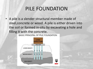 PILE FOUNDATION
• A pile is a slender structural member made of
steel,concrete or wood. A pile is either driven into
the soil or formed in-situ by excavating a hole and
filling it with the concrete.

 