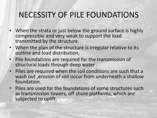 NECESSITY OF PILE FOUNDATIONS
• When the strata or just below the ground surface is highly
compressible and very weak to support the load
transmitted by the structure.
• When the plan of the structure is irregular relative to its
outline and load distribution.
• Pile foundations are required for the transmission of
structural loads through deep water .
• Piles are required when the soil conditions are such that a
wash out ,erosion of soil occur from underneath a shallow
foundation.
• Piles are used for the foundations of some structures such
as transmission towers, off shore platforms, which are
subjected to uplift.

 
