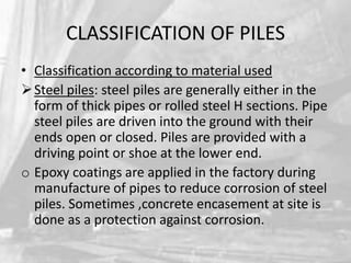 CLASSIFICATION OF PILES
• Classification according to material used
 Steel piles: steel piles are generally either in the
form of thick pipes or rolled steel H sections. Pipe
steel piles are driven into the ground with their
ends open or closed. Piles are provided with a
driving point or shoe at the lower end.
o Epoxy coatings are applied in the factory during
manufacture of pipes to reduce corrosion of steel
piles. Sometimes ,concrete encasement at site is
done as a protection against corrosion.

 
