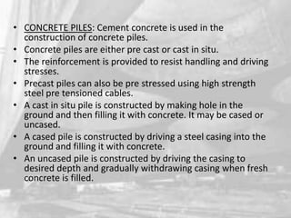 • CONCRETE PILES: Cement concrete is used in the
construction of concrete piles.
• Concrete piles are either pre cast or cast in situ.
• The reinforcement is provided to resist handling and driving
stresses.
• Precast piles can also be pre stressed using high strength
steel pre tensioned cables.
• A cast in situ pile is constructed by making hole in the
ground and then filling it with concrete. It may be cased or
uncased.
• A cased pile is constructed by driving a steel casing into the
ground and filling it with concrete.
• An uncased pile is constructed by driving the casing to
desired depth and gradually withdrawing casing when fresh
concrete is filled.

 
