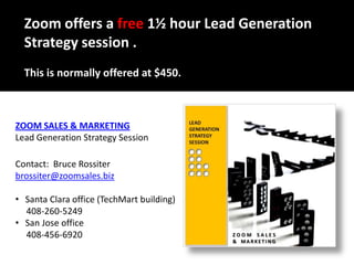 Zoom offers a free 1½ hour Lead Generation Strategy session .  This is normally offered at $450. ZOOM SALES & MARKETING Lead Generation Strategy Session Contact:  Bruce Rossiter brossiter@zoomsales.biz ,[object Object],     408-260-5249 ,[object Object],     408-456-6920  