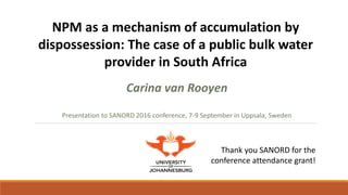 Carina van Rooyen
Presentation to SANORD 2016 conference, 7-9 September in Uppsala, Sweden
NPM as a mechanism of accumulation by
dispossession: The case of a public bulk water
provider in South Africa
n
by Ruth Stewart
Carina van Rooyen
Marcel Korth
Admire Chereni
Natalie Rebelo Da Silva
Thea de Wet
September 2012
53 Microfinance cover.indd 10
Thank you SANORD for the
conference attendance grant!
 
