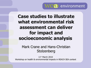 Case studies to illustrate what environmental risk assessment can deliver for impact and socioeconomic analysis  Mark Crane and Hans-Christian Stolzenberg 11 th  March 2010 Workshop on health & environmental impacts in REACH SEA context 