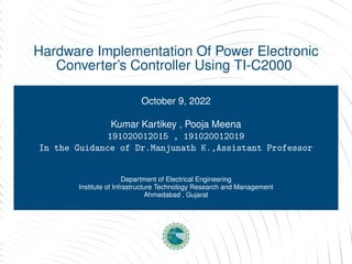 Hardware Implementation Of Power Electronic
Converter’s Controller Using TI-C2000
October 9, 2022
Kumar Kartikey , Pooja Meena
191020012015 , 191020012019
In the Guidance of Dr.Manjunath K.,Assistant Professor
hasan.alikhattak@seecs.edu.pk
Department of Electrical Engineering
Institute of Infrastructure Technology Research and Management
Ahmedabad , Gujarat
 