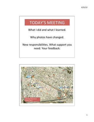 6/25/12	
  
1	
  
What	
  I	
  did	
  and	
  what	
  I	
  learned.	
  
	
  
Why	
  photos	
  have	
  changed.	
  
	
  
New	
  responsibili=es.	
  What	
  support	
  you	
  
need.	
  Your	
  feedback.	
  
TODAY’S	
  MEETING	
  
Old	
  Map	
  Monument	
  
Photos	
  Site	
  C	
  
 