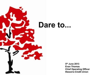 Dare to...
5th June 2013
Evan Thomas
Chief Operating Officer
Illawarra Credit Union
 