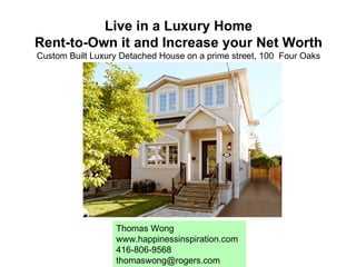 Live in a Luxury Home Rent-to-Own it and Increase your Net Worth Custom Built Luxury Detached House on a prime street, 100  Four Oaks Toronto, Ontario  Thomas Wong www.happinessinspiration.com 416-806-9568 [email_address] 