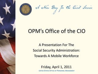 OPM’s Office of the CIO A Presentation For The Social Security Administration: Towards A Mobile Workforce Friday, April 1, 2011 