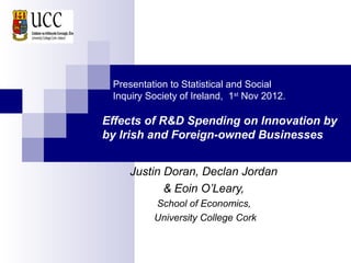 Presentation to Statistical and Social
 Inquiry Society of Ireland, 1st Nov 2012.

Effects of R&D Spending on Innovation by
by Irish and Foreign-owned Businesses


     Justin Doran, Declan Jordan
            & Eoin O’Leary,
          School of Economics,
          University College Cork
 
