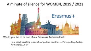 Would you like to be one of our Erasmus+ Ambassadors?
How about travelling to one of our partner countries …. Portugal, Italy, Turkey,
Netherlands…? 
A minute of silence for WOMEN, 2019 / 2021
 