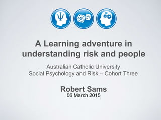 A Learning adventure in
understanding risk and people
Robert Sams
06 March 2015
Australian Catholic University
Social Psychology and Risk – Cohort Three
 