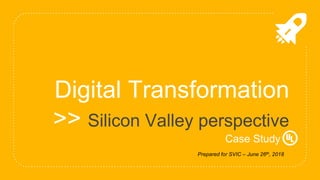 Digital Transformation
>> Silicon Valley perspective
Case Study
Prepared for SVIC – June 26th, 2018
 