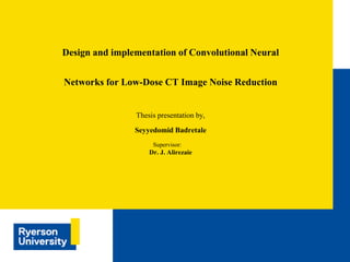 Thesis presentation by,
Seyyedomid Badretale
Supervisor:
Dr. J. Alirezaie
Design and implementation of Convolutional Neural
Networks for Low-Dose CT Image Noise Reduction
 