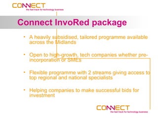 Connect InvoRed package
 • A heavily subsidised, tailored programme available
   across the Midlands

 • Open to high-growth, tech companies whether pre-
   incorporation or SMEs

 • Flexible programme with 2 streams giving access to
   top regional and national specialists

 • Helping companies to make successful bids for
   investment
 