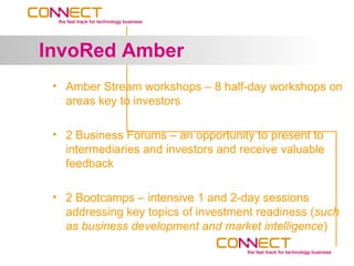 InvoRed Amber
 • Amber Stream workshops – 8 half-day workshops on
   areas key to investors

 • 2 Business Forums – an opportunity to present to
   intermediaries and investors and receive valuable
   feedback

 • 2 Bootcamps – intensive 1 and 2-day sessions
   addressing key topics of investment readiness (such
   as business development and market intelligence)
 