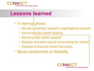 Lessons learned
 • In start-up phase:
   –   Secure university/ research organisations support
   –   Secure private sector backing
   –   Secure public sector support
   –   Shadow and learn (avoid re-inventing the wheel)
   –   Develop a financial model that works
 • Never compromise on flexibility
 