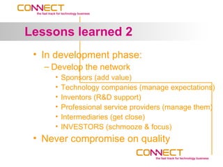 Lessons learned 2
 • In development phase:
   – Develop the network
     •   Sponsors (add value)
     •   Technology companies (manage expectations)
     •   Inventors (R&D support)
     •   Professional service providers (manage them)
     •   Intermediaries (get close)
     •   INVESTORS (schmooze & focus)
 • Never compromise on quality
 