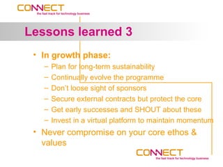 Lessons learned 3
 • In growth phase:
   –   Plan for long-term sustainability
   –   Continually evolve the programme
   –   Don’t loose sight of sponsors
   –   Secure external contracts but protect the core
   –   Get early successes and SHOUT about these
   –   Invest in a virtual platform to maintain momentum
 • Never compromise on your core ethos &
   values
 