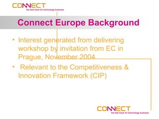 Connect Europe Background
• Interest generated from delivering
  workshop by invitation from EC in
  Prague, November 2004
• Relevant to the Competitiveness &
  Innovation Framework (CIP)
 