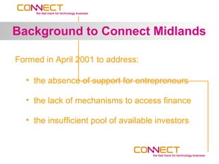 Background to Connect Midlands

Formed in April 2001 to address:

  • the absence of support for entrepreneurs

  • the lack of mechanisms to access finance

  • the insufficient pool of available investors
 