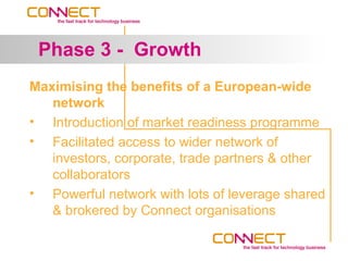 Phase 3 - Growth
Maximising the benefits of a European-wide
   network
• Introduction of market readiness programme
• Facilitated access to wider network of
   investors, corporate, trade partners & other
   collaborators
• Powerful network with lots of leverage shared
   & brokered by Connect organisations
 