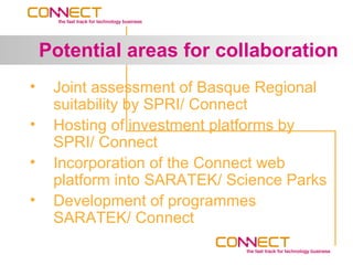 Potential areas for collaboration
•    Joint assessment of Basque Regional
     suitability by SPRI/ Connect
•    Hosting of investment platforms by
     SPRI/ Connect
•    Incorporation of the Connect web
     platform into SARATEK/ Science Parks
•    Development of programmes
     SARATEK/ Connect
 