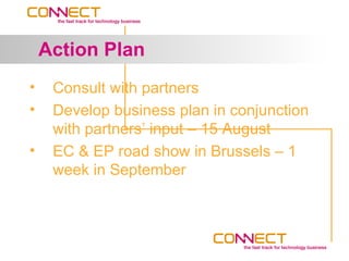Action Plan
•    Consult with partners
•    Develop business plan in conjunction
     with partners’ input – 15 August
•    EC & EP road show in Brussels – 1
     week in September
 