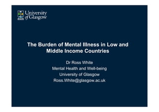 The Burden of Mental Illness in Low and
       Middle Income Countries

                Dr Ross White
         Mental Health and Well-being
            University of Glasgow
         Ross.White@glasgow.ac.uk
 