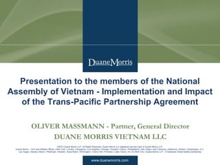 www.duanemorris.com
©2010 Duane Morris LLP. All Rights Reserved. Duane Morris is a registered service mark of Duane Morris LLP.
Duane Morris – Firm and Affiliate Offices | New York | London | Singapore | Los Angeles | Chicago | Houston | Hanoi | Philadelphia | San Diego | San Francisco | Baltimore | Boston | Washington, D.C.
Las Vegas | Atlanta | Miami | Pittsburgh | Newark | Boca Raton | Wilmington | Cherry Hill | Princeton | Lake Tahoe | Ho Chi Minh City | Duane Morris LLP – A Delaware limited liability partnership
OLIVER MASSMANN - Partner, General Director
DUANE MORRIS VIETNAM LLC
Presentation to the members of the National
Assembly of Vietnam - Implementation and Impact
of the Trans-Pacific Partnership Agreement
 