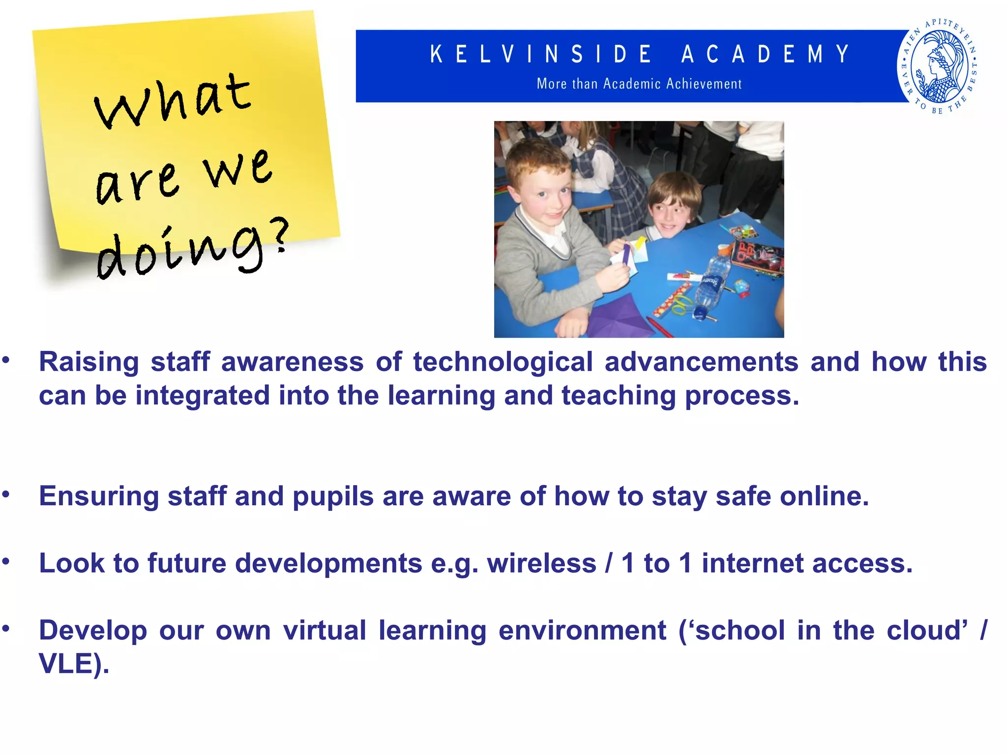 W  hat
       a re we
       d oing?
• Raising staff awareness of technological advancements and how this
  can be integrated into the learning and teaching process.


• Ensuring staff and pupils are aware of how to stay safe online.

• Look to future developments e.g. wireless / 1 to 1 internet access.

• Develop our own virtual learning environment (‘school in the cloud’ /
  VLE).
 
