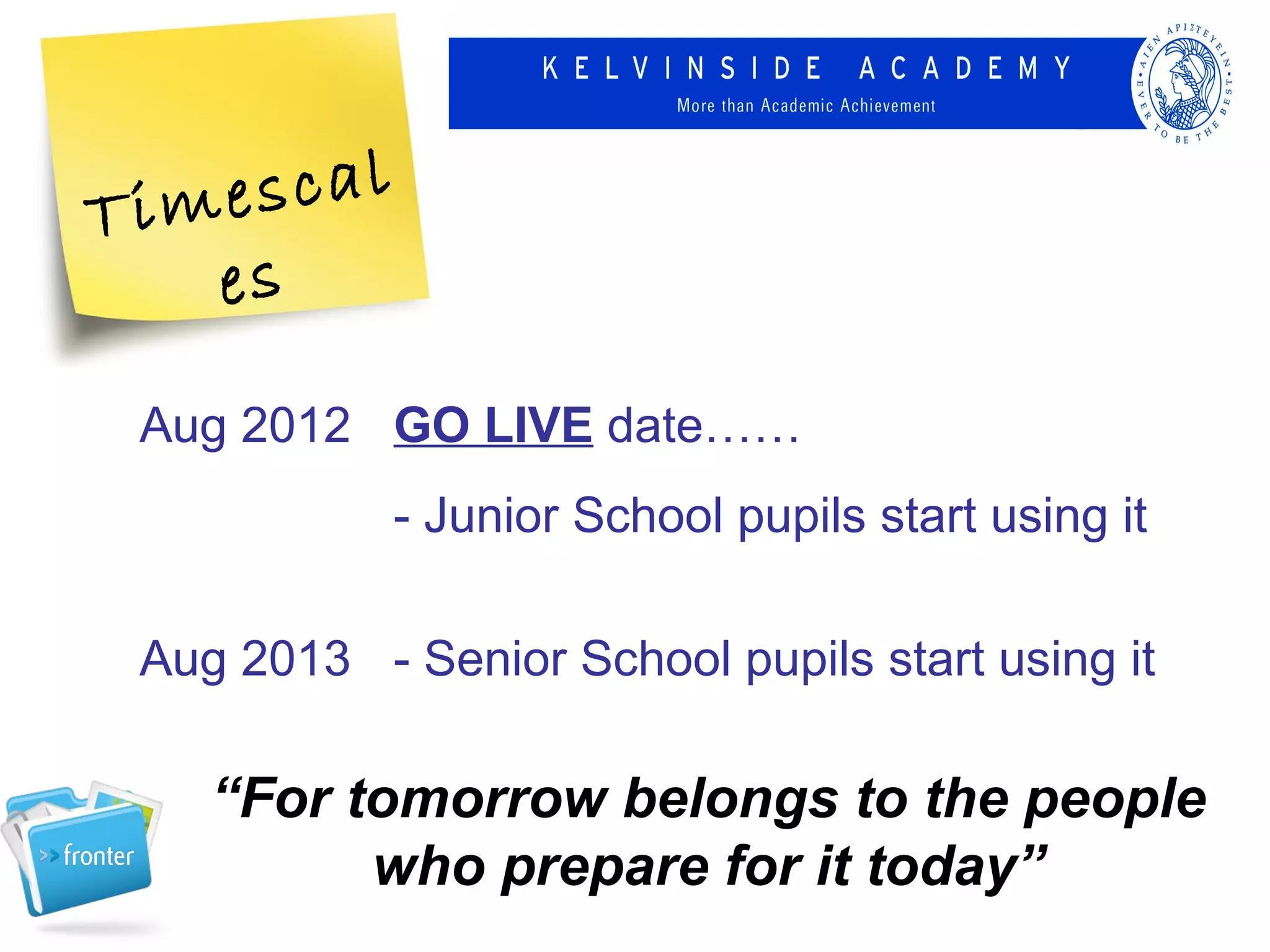 Tim escal
   es
 Aug 2012 GO LIVE date……
            - Junior School pupils start using it

 Aug 2013 - Senior School pupils start using it

    “For tomorrow belongs to the people
          who prepare for it today”
 