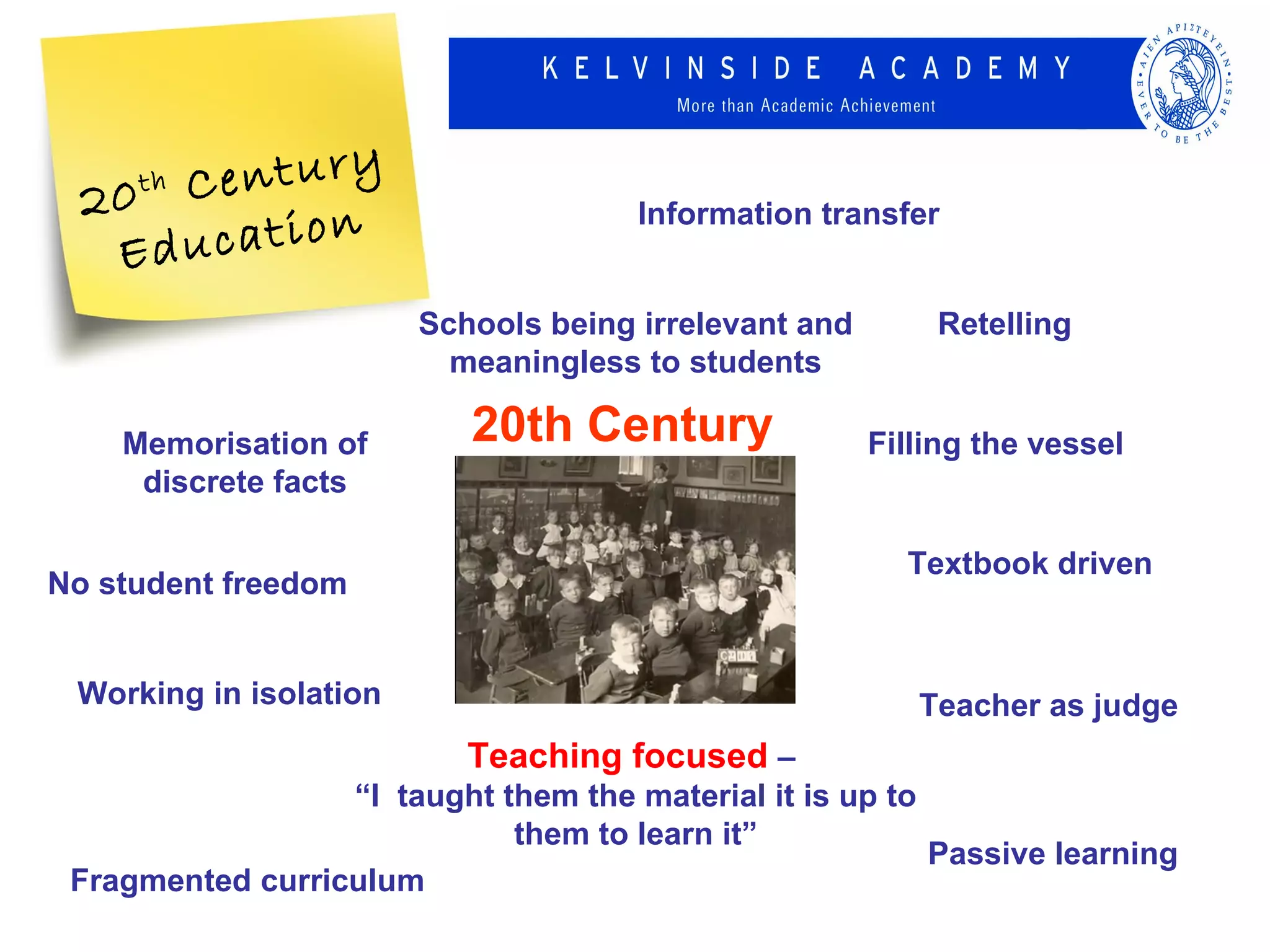 20 C
     thentury
      ucation
                                      Information transfer
   Ed
                        Schools being irrelevant and       Retelling
                          meaningless to students

    Memorisation of        20th Century                Filling the vessel
     discrete facts

                                                         Textbook driven
No student freedom


 Working in isolation                                     Teacher as judge
                           Teaching focused –
                  “I taught them the material it is up to
                             them to learn it”
                                                          Passive learning
 Fragmented curriculum
 