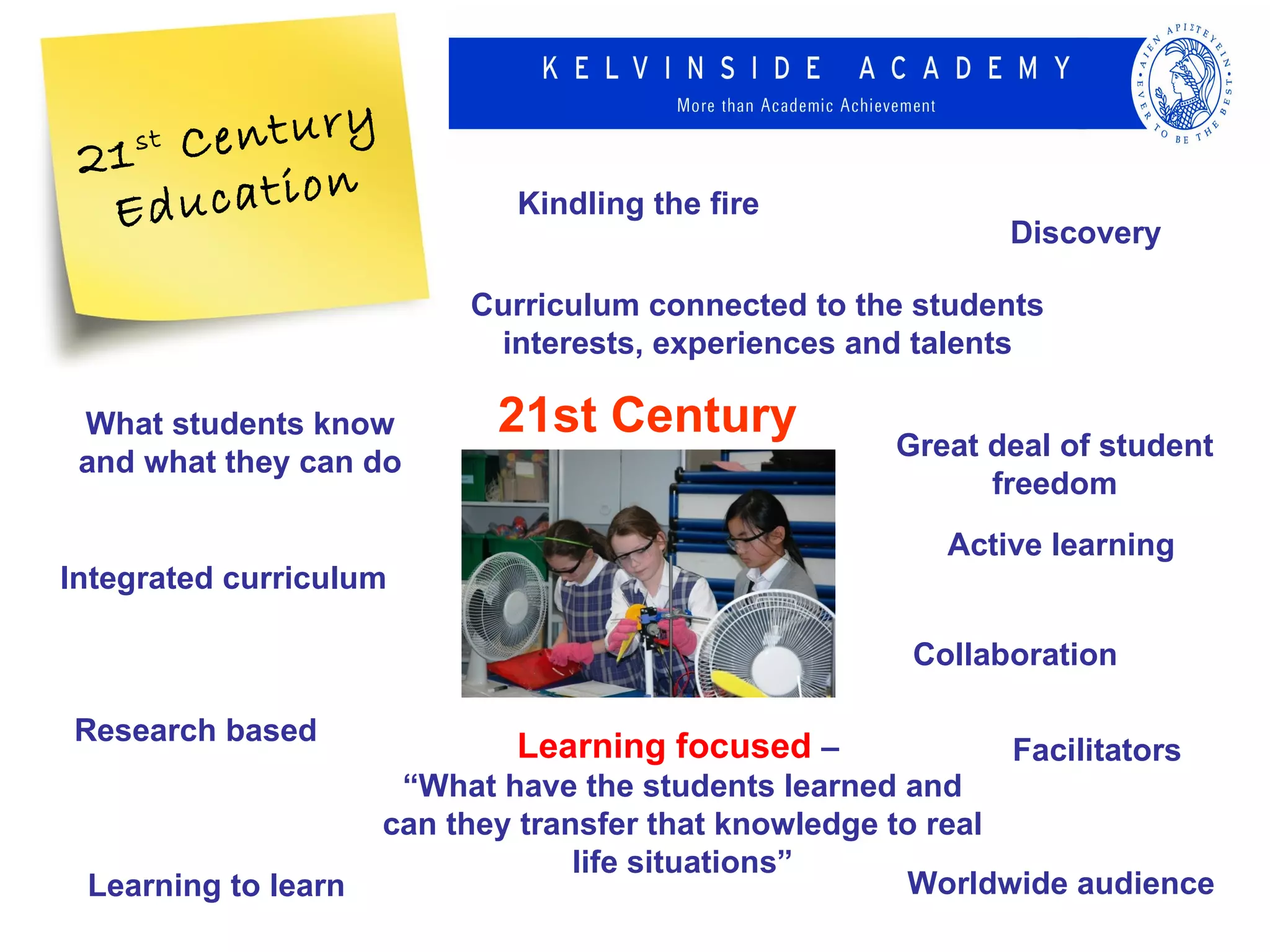 21 C
    stentury
  Ed ucation                 Kindling the fire
                                                            Discovery

                          Curriculum connected to the students
                           interests, experiences and talents

 What students know         21st Century             Great deal of student
 and what they can do
                                                           freedom
                                                        Active learning
Integrated curriculum

                                                      Collaboration

Research based
                             Learning focused –             Facilitators
                      “What have the students learned and
                     can they transfer that knowledge to real
                                  life situations”
 Learning to learn                                     Worldwide audience
 