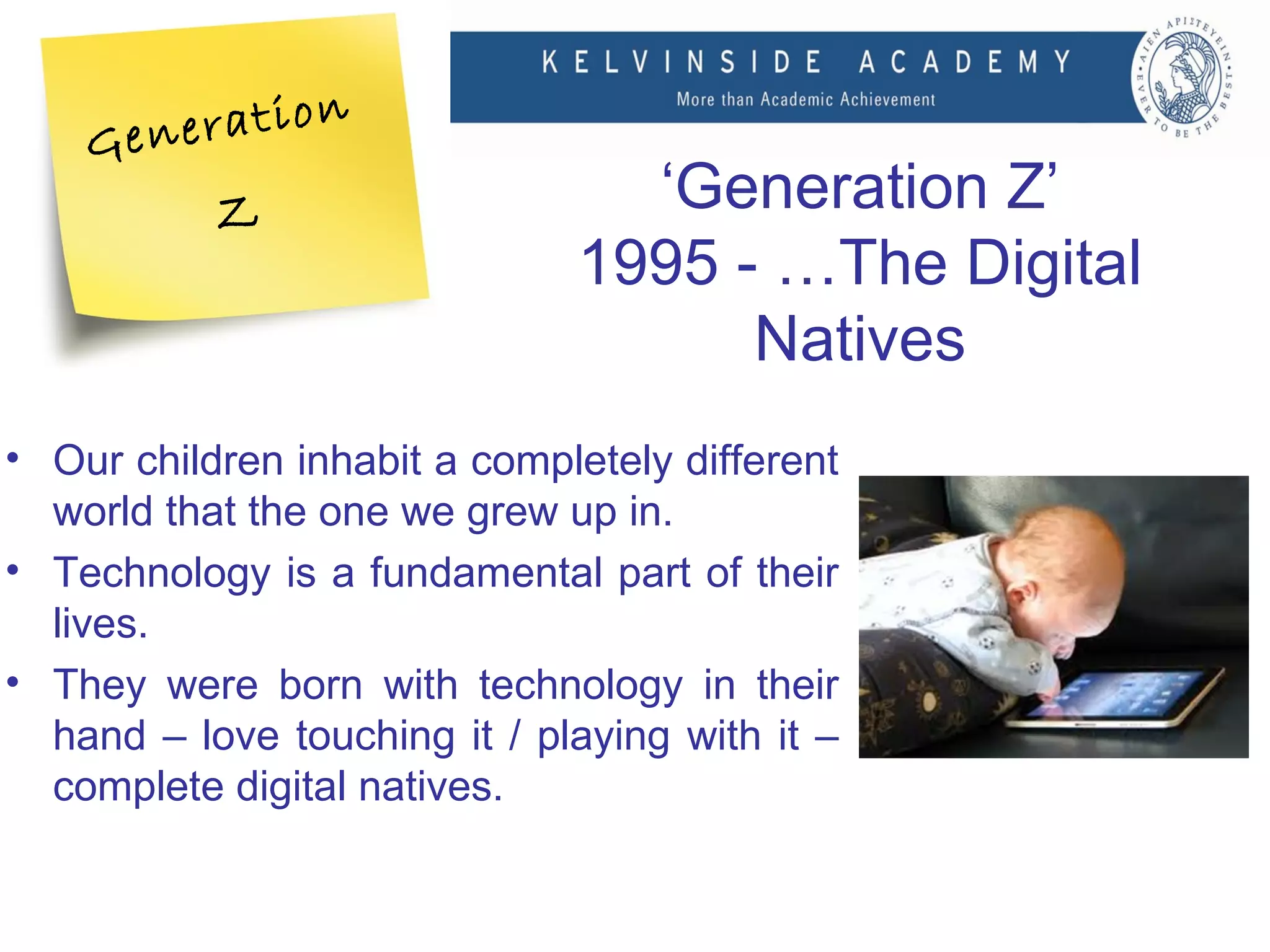 n
    Ge neratio
           Z                    ‘Generation Z’
                              1995 - …The Digital
                                    Natives
• Our children inhabit a completely different
  world that the one we grew up in.
• Technology is a fundamental part of their
  lives.
• They were born with technology in their
  hand – love touching it / playing with it –
  complete digital natives.
 