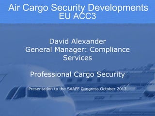 Air Cargo Security Developments
EU ACC3
David Alexander
General Manager: Compliance
Services
Professional Cargo Security
Presentation to the SAAFF Congress October 2013

 