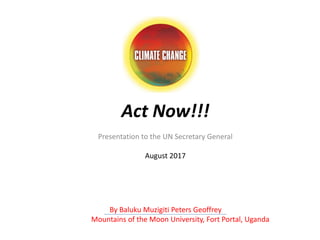 Act Now!!!
Presentation to the UN Secretary General
August 2017
By Baluku Muzigiti Peters Geoffrey
Mountains of the Moon University, Fort Portal, Uganda
 