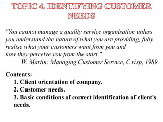 "You cannot manage a quality service organisation unless 
you understand the nature of what you are providing, fully 
realise what your customers want from you and 
how they perceive you from the start." 
W. Martin: Managing Customer Service, С risp, 1989 
Contents: 
1. Client orientation of company. 
2. Customer needs. 
3. Basic conditions of correct identification of client's 
needs. 
 