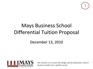 1




    Mays Business School
Differential Tuition Proposal
       December 13, 2010



          Our mission is to create knowledge and develop future ethical
          business leaders for a global society
 