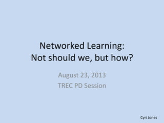 Networked Learning:
Not should we, but how?
August 23, 2013
TREC PD Session
Cyri Jones
 