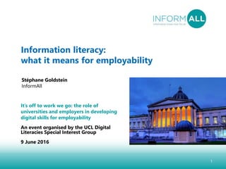 1
Information literacy:
what it means for employability
Stéphane Goldstein
InformAll
It’s off to work we go: the role of
universities and employers in developing
digital skills for employability
An event organised by the UCL Digital
Literacies Special Interest Group
9 June 2016
 