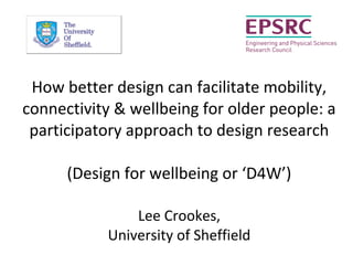How better design can facilitate mobility,
connectivity & wellbeing for older people: a
participatory approach to design research
(Design for wellbeing or ‘D4W’)
Lee Crookes,
University of Sheffield
 